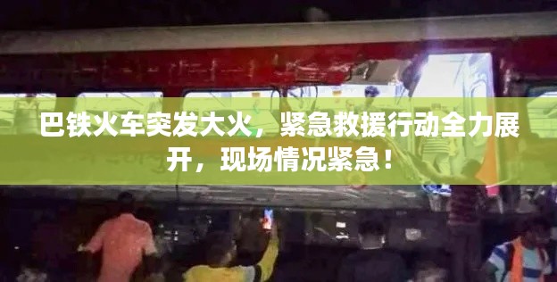 巴铁火车突发大火,紧急救援行动全力展开,现场情况紧急!