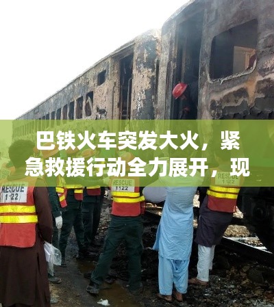 巴铁火车突发大火,紧急救援行动全力展开,现场情况紧急!