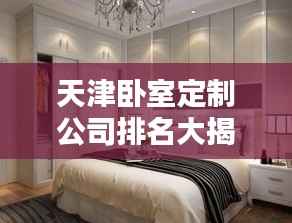 天津卧室定制公司排名大揭秘!专业定制,品质之选!