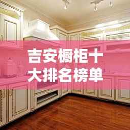 吉安橱柜十大排名榜单揭晓,品质与口碑的双重保障