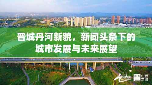 晋城丹河新貌,新闻头条下的城市发展与未来展望