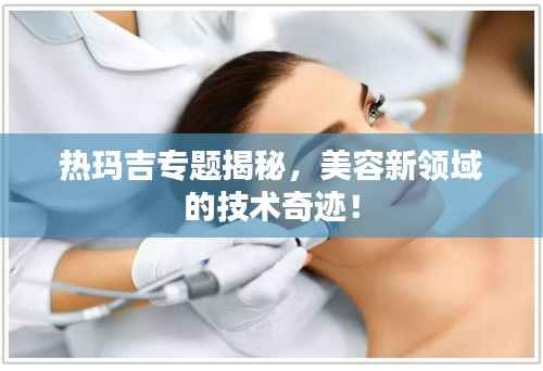 热玛吉专题揭秘,美容新领域的技术奇迹!