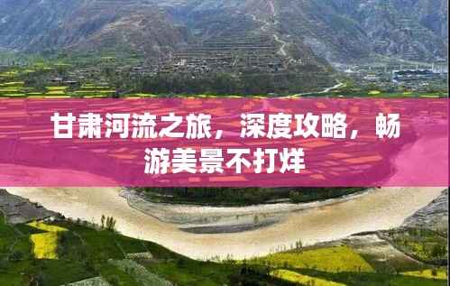 甘肃河流之旅,深度攻略,畅游美景不打烊