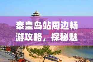 秦皇岛站周边畅游攻略,探秘魅力景点,带你玩转秦皇胜地!