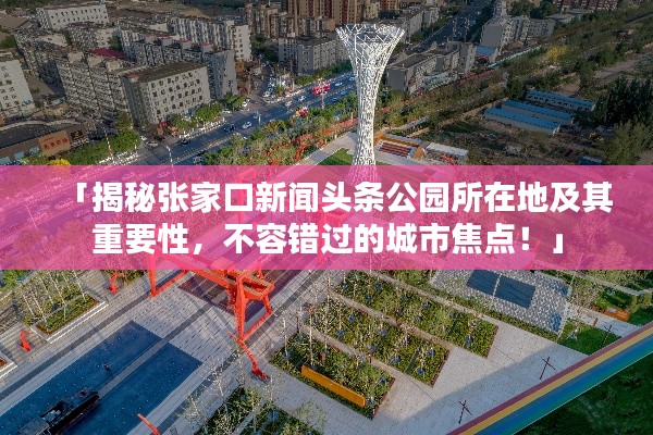 「揭秘张家口新闻头条公园所在地及其重要性,不容错过的城市焦点!」