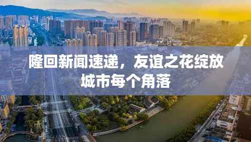 隆回新闻速递,友谊之花绽放城市每个角落