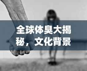 全球体臭大揭秘,文化背景下的体味差异排名探究